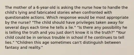 The mother of a 6-year-old is asking the nurse how to handle the child's lying and fabricated stories when confronted with questionable actions. Which response would be most appropriate by the nurse? "The child should have privileges taken away for several days each time he tells a lie." "Is there any possibility he is telling the truth and you just don't know it is the truth?" "Your child could be in serious trouble in school if he continues to tell lies." "Children this age sometimes can't distinguish between fantasy and reality."