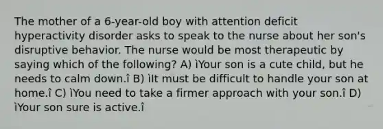 The mother of a 6-year-old boy with attention deficit hyperactivity disorder asks to speak to the nurse about her son's disruptive behavior. The nurse would be most therapeutic by saying which of the following? A) ìYour son is a cute child, but he needs to calm down.î B) ìIt must be difficult to handle your son at home.î C) ìYou need to take a firmer approach with your son.î D) ìYour son sure is active.î