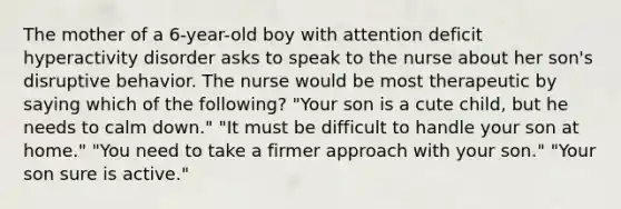 The mother of a 6-year-old boy with attention deficit hyperactivity disorder asks to speak to the nurse about her son's disruptive behavior. The nurse would be most therapeutic by saying which of the following? "Your son is a cute child, but he needs to calm down." "It must be difficult to handle your son at home." "You need to take a firmer approach with your son." "Your son sure is active."