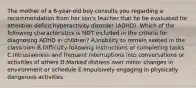 The mother of a 6-year-old boy consults you regarding a recommendation from her son's teacher that he be evaluated for attention deficit hyperactivity disorder (ADHD). Which of the following characteristics is NOT included in the criteria for diagnosing ADHD in children? A.Inability to remain seated in the classroom B.Difficulty following instructions or completing tasks C.Intrusiveness and frequent interruptions into conversations or activities of others D.Marked distress over minor changes in environment or schedule E.Impulsively engaging in physically dangerous activities