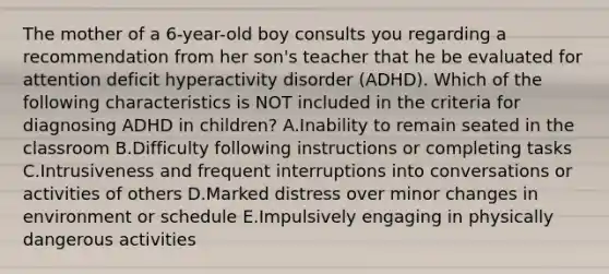 The mother of a 6-year-old boy consults you regarding a recommendation from her son's teacher that he be evaluated for attention deficit hyperactivity disorder (ADHD). Which of the following characteristics is NOT included in the criteria for diagnosing ADHD in children? A.Inability to remain seated in the classroom B.Difficulty following instructions or completing tasks C.Intrusiveness and frequent interruptions into conversations or activities of others D.Marked distress over minor changes in environment or schedule E.Impulsively engaging in physically dangerous activities