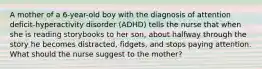 A mother of a 6-year-old boy with the diagnosis of attention deficit-hyperactivity disorder (ADHD) tells the nurse that when she is reading storybooks to her son, about halfway through the story he becomes distracted, fidgets, and stops paying attention. What should the nurse suggest to the mother?