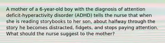 A mother of a 6-year-old boy with the diagnosis of attention deficit-hyperactivity disorder (ADHD) tells the nurse that when she is reading storybooks to her son, about halfway through the story he becomes distracted, fidgets, and stops paying attention. What should the nurse suggest to the mother?