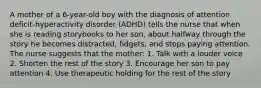 A mother of a 6-year-old boy with the diagnosis of attention deficit-hyperactivity disorder (ADHD) tells the nurse that when she is reading storybooks to her son, about halfway through the story he becomes distracted, fidgets, and stops paying attention. The nurse suggests that the mother: 1. Talk with a louder voice 2. Shorten the rest of the story 3. Encourage her son to pay attention 4. Use therapeutic holding for the rest of the story