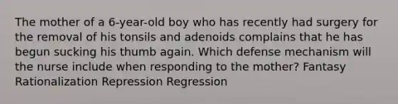 The mother of a 6-year-old boy who has recently had surgery for the removal of his tonsils and adenoids complains that he has begun sucking his thumb again. Which defense mechanism will the nurse include when responding to the mother? Fantasy Rationalization Repression Regression