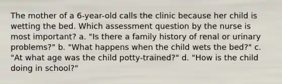 The mother of a 6-year-old calls the clinic because her child is wetting the bed. Which assessment question by the nurse is most important? a. "Is there a family history of renal or urinary problems?" b. "What happens when the child wets the bed?" c. "At what age was the child potty-trained?" d. "How is the child doing in school?"