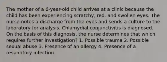 The mother of a 6-year-old child arrives at a clinic because the child has been experiencing scratchy, red, and swollen eyes. The nurse notes a discharge from the eyes and sends a culture to the laboratory for analysis. Chlamydial conjunctivitis is diagnosed. On the basis of this diagnosis, the nurse determines that which requires further investigation? 1. Possible trauma 2. Possible sexual abuse 3. Presence of an allergy 4. Presence of a respiratory infection