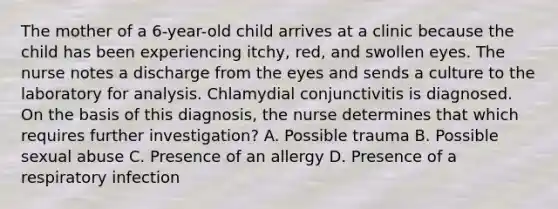 The mother of a 6-year-old child arrives at a clinic because the child has been experiencing itchy, red, and swollen eyes. The nurse notes a discharge from the eyes and sends a culture to the laboratory for analysis. Chlamydial conjunctivitis is diagnosed. On the basis of this diagnosis, the nurse determines that which requires further investigation? A. Possible trauma B. Possible sexual abuse C. Presence of an allergy D. Presence of a respiratory infection