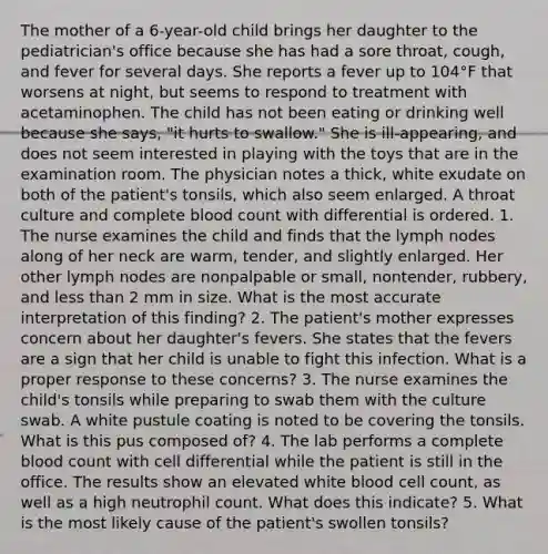 The mother of a 6-year-old child brings her daughter to the pediatrician's office because she has had a sore throat, cough, and fever for several days. She reports a fever up to 104°F that worsens at night, but seems to respond to treatment with acetaminophen. The child has not been eating or drinking well because she says, "it hurts to swallow." She is ill-appearing, and does not seem interested in playing with the toys that are in the examination room. The physician notes a thick, white exudate on both of the patient's tonsils, which also seem enlarged. A throat culture and complete blood count with differential is ordered. 1. The nurse examines the child and finds that the lymph nodes along of her neck are warm, tender, and slightly enlarged. Her other lymph nodes are nonpalpable or small, nontender, rubbery, and less than 2 mm in size. What is the most accurate interpretation of this finding? 2. The patient's mother expresses concern about her daughter's fevers. She states that the fevers are a sign that her child is unable to fight this infection. What is a proper response to these concerns? 3. The nurse examines the child's tonsils while preparing to swab them with the culture swab. A white pustule coating is noted to be covering the tonsils. What is this pus composed of? 4. The lab performs a complete blood count with cell differential while the patient is still in the office. The results show an elevated white blood cell count, as well as a high neutrophil count. What does this indicate? 5. What is the most likely cause of the patient's swollen tonsils?