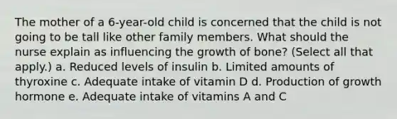 The mother of a 6-year-old child is concerned that the child is not going to be tall like other family members. What should the nurse explain as influencing the growth of bone? (Select all that apply.) a. Reduced levels of insulin b. Limited amounts of thyroxine c. Adequate intake of vitamin D d. Production of growth hormone e. Adequate intake of vitamins A and C