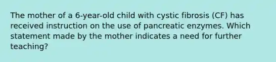 The mother of a 6-year-old child with cystic fibrosis (CF) has received instruction on the use of pancreatic enzymes. Which statement made by the mother indicates a need for further teaching?