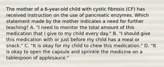 The mother of a 6-year-old child with cystic fibrosis (CF) has received instruction on the use of pancreatic enzymes. Which statement made by the mother indicates a need for further teaching? A. "I need to monitor the total amount of this medication that I give to my child every day." B. "I should give this medication with or just before my child has a meal or snack." C. "It is okay for my child to chew this medication." D. "It is okay to open the capsule and sprinkle the medicine on a tablespoon of applesauce."