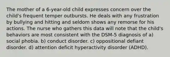 The mother of a 6-year-old child expresses concern over the child's frequent temper outbursts. He deals with any frustration by bullying and hitting and seldom shows any remorse for his actions. The nurse who gathers this data will note that the child's behaviors are most consistent with the DSM-5 diagnosis of a) social phobia. b) conduct disorder. c) oppositional defiant disorder. d) attention deficit hyperactivity disorder (ADHD).