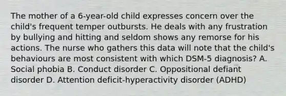 The mother of a 6-year-old child expresses concern over the child's frequent temper outbursts. He deals with any frustration by bullying and hitting and seldom shows any remorse for his actions. The nurse who gathers this data will note that the child's behaviours are most consistent with which DSM-5 diagnosis? A. Social phobia B. Conduct disorder C. Oppositional defiant disorder D. Attention deficit-hyperactivity disorder (ADHD)