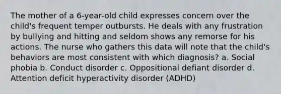 The mother of a 6-year-old child expresses concern over the child's frequent temper outbursts. He deals with any frustration by bullying and hitting and seldom shows any remorse for his actions. The nurse who gathers this data will note that the child's behaviors are most consistent with which diagnosis? a. Social phobia b. Conduct disorder c. Oppositional defiant disorder d. Attention deficit hyperactivity disorder (ADHD)