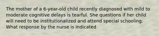 The mother of a 6-year-old child recently diagnosed with mild to moderate cognitive delays is tearful. She questions if her child will need to be institutionalized and attend special schooling. What response by the nurse is indicated