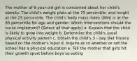 The mother of 6-year-old girl is concerned about her child's obesity. The child's weight plots at the 75 percentile, and height at the 25 percentile. The child's body mass index (BMI) is at the 85 percentile for age and gender. Which interventions should the nurse implement? (Select all that apply) a. Explain that the child is likely to grow into weight b. Determine the child's usual physical activity pattern c. Obtain the child's 3 - day diet history based on the mother's input d. Inquire as to whether or not the school has a physical education e. Tell the mother that girls hit their growth spurt before boys so eating