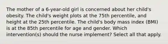 The mother of a 6-year-old girl is concerned about her child's obesity. The child's weight plots at the 75th percentile, and height at the 25th percentile. The child's body mass index (BMI) is at the 85th percentile for age and gender. Which intervention(s) should the nurse implement? Select all that apply.