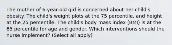 The mother of 6-year-old girl is concerned about her child's obesity. The child's weight plots at the 75 percentile, and height at the 25 percentile. The child's body mass index (BMI) is at the 85 percentile for age and gender. Which interventions should the nurse implement? (Select all apply)