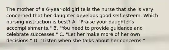 The mother of a 6-year-old girl tells the nurse that she is very concerned that her daughter develops good self-esteem. Which nursing instruction is best? A. "Praise your daughter's accomplishments." B. "You need to provide guidance and celebrate successes." C. "Let her make more of her own decisions." D. "Listen when she talks about her concerns."