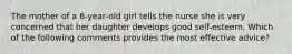 The mother of a 6-year-old girl tells the nurse she is very concerned that her daughter develops good self-esteem. Which of the following comments provides the most effective advice?