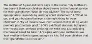 The mother of 6-year-old twins says to the nurse, "My mother-in-law doesn't think our children should come to the funeral service for their grandfather. What do you advise?" The nurse most appropriately responds by making which statement? 1-"What do you and your husband believe is the right thing for your children?" 2-"By all means have them attend. Not to do so would promote postmortem grief." 3-"It's a difficult decision, but given their young age, perhaps omitting the wake and just including the funeral would be best." 4-"I agree with your mother-in-law. Your mother-in-law is upset enough as it is. Tell your children that their grandfather is in heaven."