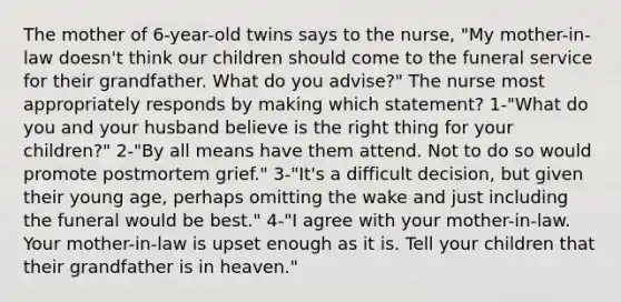 The mother of 6-year-old twins says to the nurse, "My mother-in-law doesn't think our children should come to the funeral service for their grandfather. What do you advise?" The nurse most appropriately responds by making which statement? 1-"What do you and your husband believe is the right thing for your children?" 2-"By all means have them attend. Not to do so would promote postmortem grief." 3-"It's a difficult decision, but given their young age, perhaps omitting the wake and just including the funeral would be best." 4-"I agree with your mother-in-law. Your mother-in-law is upset enough as it is. Tell your children that their grandfather is in heaven."