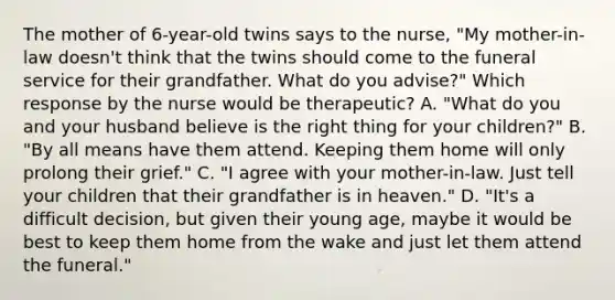 The mother of 6-year-old twins says to the nurse, "My mother-in-law doesn't think that the twins should come to the funeral service for their grandfather. What do you advise?" Which response by the nurse would be therapeutic? A. "What do you and your husband believe is the right thing for your children?" B. "By all means have them attend. Keeping them home will only prolong their grief." C. "I agree with your mother-in-law. Just tell your children that their grandfather is in heaven." D. "It's a difficult decision, but given their young age, maybe it would be best to keep them home from the wake and just let them attend the funeral."