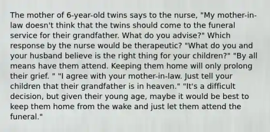 The mother of 6-year-old twins says to the nurse, "My mother-in-law doesn't think that the twins should come to the funeral service for their grandfather. What do you advise?" Which response by the nurse would be therapeutic? "What do you and your husband believe is the right thing for your children?" "By all means have them attend. Keeping them home will only prolong their grief. " "I agree with your mother-in-law. Just tell your children that their grandfather is in heaven." "It's a difficult decision, but given their young age, maybe it would be best to keep them home from the wake and just let them attend the funeral."