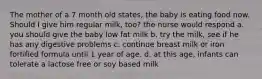 The mother of a 7 month old states, the baby is eating food now. Should I give him regular milk, too? the nurse would respond a. you should give the baby low fat milk b. try the milk, see if he has any digestive problems c. continue breast milk or iron fortified formula until 1 year of age. d. at this age, infants can tolerate a lactose free or soy based milk