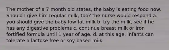 The mother of a 7 month old states, the baby is eating food now. Should I give him regular milk, too? the nurse would respond a. you should give the baby low fat milk b. try the milk, see if he has any digestive problems c. continue breast milk or iron fortified formula until 1 year of age. d. at this age, infants can tolerate a lactose free or soy based milk