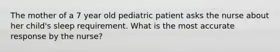 The mother of a 7 year old pediatric patient asks the nurse about her child's sleep requirement. What is the most accurate response by the nurse?