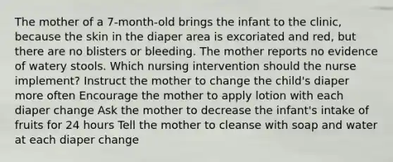 The mother of a 7-month-old brings the infant to the clinic, because the skin in the diaper area is excoriated and red, but there are no blisters or bleeding. The mother reports no evidence of watery stools. Which nursing intervention should the nurse implement? Instruct the mother to change the child's diaper more often Encourage the mother to apply lotion with each diaper change Ask the mother to decrease the infant's intake of fruits for 24 hours Tell the mother to cleanse with soap and water at each diaper change