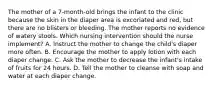 The mother of a 7-month-old brings the infant to the clinic because the skin in the diaper area is excoriated and red, but there are no blisters or bleeding. The mother reports no evidence of watery stools. Which nursing intervention should the nurse implement? A. Instruct the mother to change the child's diaper more often. B. Encourage the mother to apply lotion with each diaper change. C. Ask the mother to decrease the infant's intake of fruits for 24 hours. D. Tell the mother to cleanse with soap and water at each diaper change.