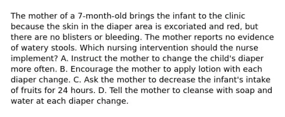 The mother of a 7-month-old brings the infant to the clinic because the skin in the diaper area is excoriated and red, but there are no blisters or bleeding. The mother reports no evidence of watery stools. Which nursing intervention should the nurse implement? A. Instruct the mother to change the child's diaper more often. B. Encourage the mother to apply lotion with each diaper change. C. Ask the mother to decrease the infant's intake of fruits for 24 hours. D. Tell the mother to cleanse with soap and water at each diaper change.