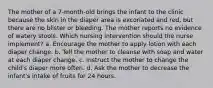 The mother of a 7-month-old brings the infant to the clinic because the skin in the diaper area is excoriated and red, but there are no blister or bleeding. The mother reports no evidence of watery stools. Which nursing intervention should the nurse implement? a. Encourage the mother to apply lotion with each diaper change. b. Tell the mother to cleanse with soap and water at each diaper change. c. Instruct the mother to change the child's diaper more often. d. Ask the mother to decrease the infant's intake of fruits for 24 hours.