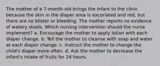 The mother of a 7-month-old brings the infant to the clinic because the skin in the diaper area is excoriated and red, but there are no blister or bleeding. The mother reports no evidence of watery stools. Which nursing intervention should the nurse implement? a. Encourage the mother to apply lotion with each diaper change. b. Tell the mother to cleanse with soap and water at each diaper change. c. Instruct the mother to change the child's diaper more often. d. Ask the mother to decrease the infant's intake of fruits for 24 hours.