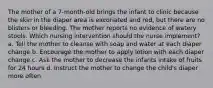 The mother of a 7-month-old brings the infant to clinic because the skin in the diaper area is excoriated and red, but there are no blisters or bleeding. The mother reports no evidence of watery stools. Which nursing intervention should the nurse implement? a. Tell the mother to cleanse with soap and water at each diaper change b. Encourage the mother to apply lotion with each diaper change c. Ask the mother to decrease the infants intake of fruits for 24 hours d. Instruct the mother to change the child's diaper more often