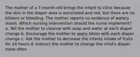 The mother of a 7-month-old brings the infant to clinic because the skin in the diaper area is excoriated and red, but there are no blisters or bleeding. The mother reports no evidence of watery stools. Which nursing intervention should the nurse implement? a. Tell the mother to cleanse with soap and water at each diaper change b. Encourage the mother to apply lotion with each diaper change c. Ask the mother to decrease the infants intake of fruits for 24 hours d. Instruct the mother to change the child's diaper more often