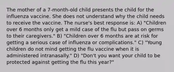 The mother of a 7-month-old child presents the child for the influenza vaccine. She does not understand why the child needs to receive the vaccine. The nurse's best response is: A) "Children over 6 months only get a mild case of the flu but pass on germs to their caregivers." B) "Children over 6 months are at risk for getting a serious case of influenza or complications." C) "Young children do not mind getting the flu vaccine when it is administered intranasally." D) "Don't you want your child to be protected against getting the flu this year?"