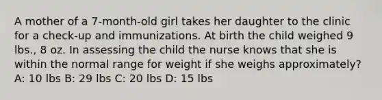 A mother of a 7-month-old girl takes her daughter to the clinic for a check-up and immunizations. At birth the child weighed 9 lbs., 8 oz. In assessing the child the nurse knows that she is within the normal range for weight if she weighs approximately? A: 10 lbs B: 29 lbs C: 20 lbs D: 15 lbs