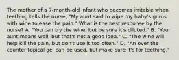 The mother of a 7-month-old infant who becomes irritable when teething tells the nurse, "My aunt said to wipe my baby's gums with wine to ease the pain." What is the best response by the nurse? A. "You can try the wine, but be sure it's diluted." B. "Your aunt means well, but that's not a good idea." C. "The wine will help kill the pain, but don't use it too often." D. "An over-the-counter topical gel can be used, but make sure it's for teething."