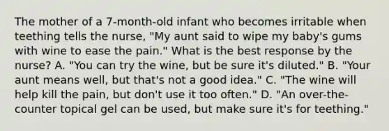 The mother of a 7-month-old infant who becomes irritable when teething tells the nurse, "My aunt said to wipe my baby's gums with wine to ease the pain." What is the best response by the nurse? A. "You can try the wine, but be sure it's diluted." B. "Your aunt means well, but that's not a good idea." C. "The wine will help kill the pain, but don't use it too often." D. "An over-the-counter topical gel can be used, but make sure it's for teething."