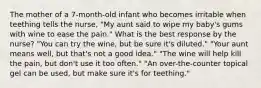 The mother of a 7-month-old infant who becomes irritable when teething tells the nurse, "My aunt said to wipe my baby's gums with wine to ease the pain." What is the best response by the nurse? "You can try the wine, but be sure it's diluted." "Your aunt means well, but that's not a good idea." "The wine will help kill the pain, but don't use it too often." "An over-the-counter topical gel can be used, but make sure it's for teething."