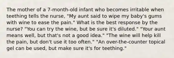 The mother of a 7-month-old infant who becomes irritable when teething tells the nurse, "My aunt said to wipe my baby's gums with wine to ease the pain." What is the best response by the nurse? "You can try the wine, but be sure it's diluted." "Your aunt means well, but that's not a good idea." "The wine will help kill the pain, but don't use it too often." "An over-the-counter topical gel can be used, but make sure it's for teething."