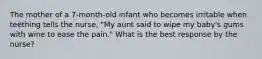 The mother of a 7-month-old infant who becomes irritable when teething tells the nurse, "My aunt said to wipe my baby's gums with wine to ease the pain." What is the best response by the nurse?