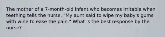 The mother of a 7-month-old infant who becomes irritable when teething tells the nurse, "My aunt said to wipe my baby's gums with wine to ease the pain." What is the best response by the nurse?