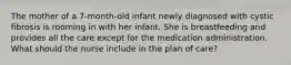 The mother of a 7-month-old infant newly diagnosed with cystic fibrosis is rooming in with her infant. She is breastfeeding and provides all the care except for the medication administration. What should the nurse include in the plan of care?