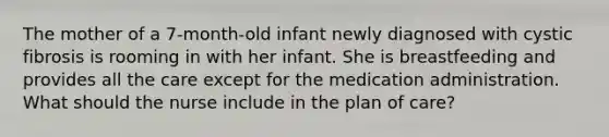 The mother of a 7-month-old infant newly diagnosed with cystic fibrosis is rooming in with her infant. She is breastfeeding and provides all the care except for the medication administration. What should the nurse include in the plan of care?