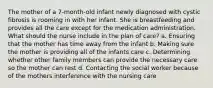 The mother of a 7-month-old infant newly diagnosed with cystic fibrosis is rooming in with her infant. She is breastfeeding and provides all the care except for the medication administration. What should the nurse include in the plan of care? a. Ensuring that the mother has time away from the infant b. Making sure the mother is providing all of the infants care c. Determining whether other family members can provide the necessary care so the mother can rest d. Contacting the social worker because of the mothers interference with the nursing care